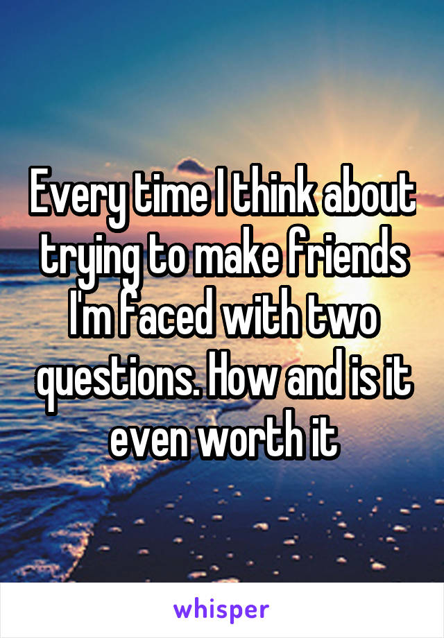 Every time I think about trying to make friends I'm faced with two questions. How and is it even worth it