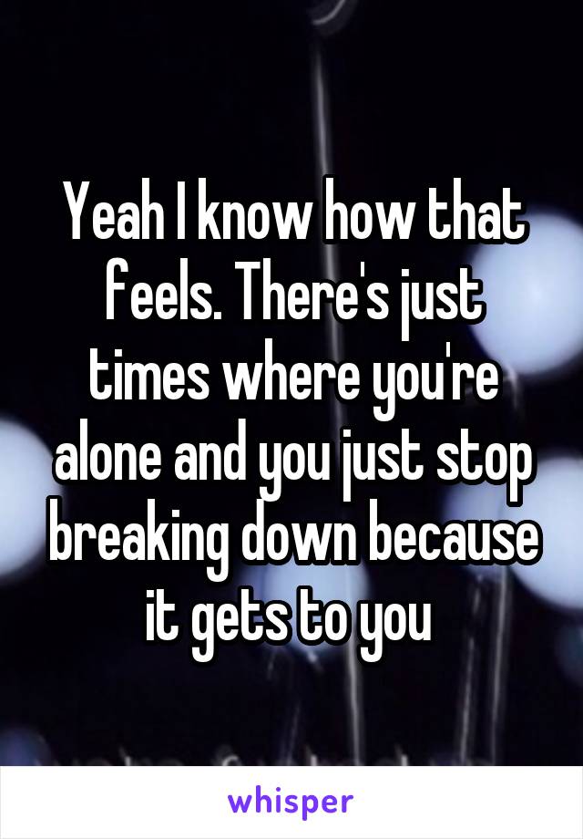 Yeah I know how that feels. There's just times where you're alone and you just stop breaking down because it gets to you 