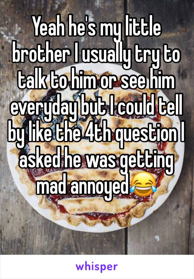 Yeah he's my little brother I usually try to talk to him or see him everyday but I could tell by like the 4th question I asked he was getting mad annoyed😂