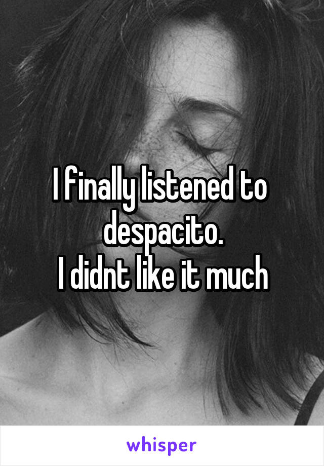 I finally listened to 
despacito.
I didnt like it much