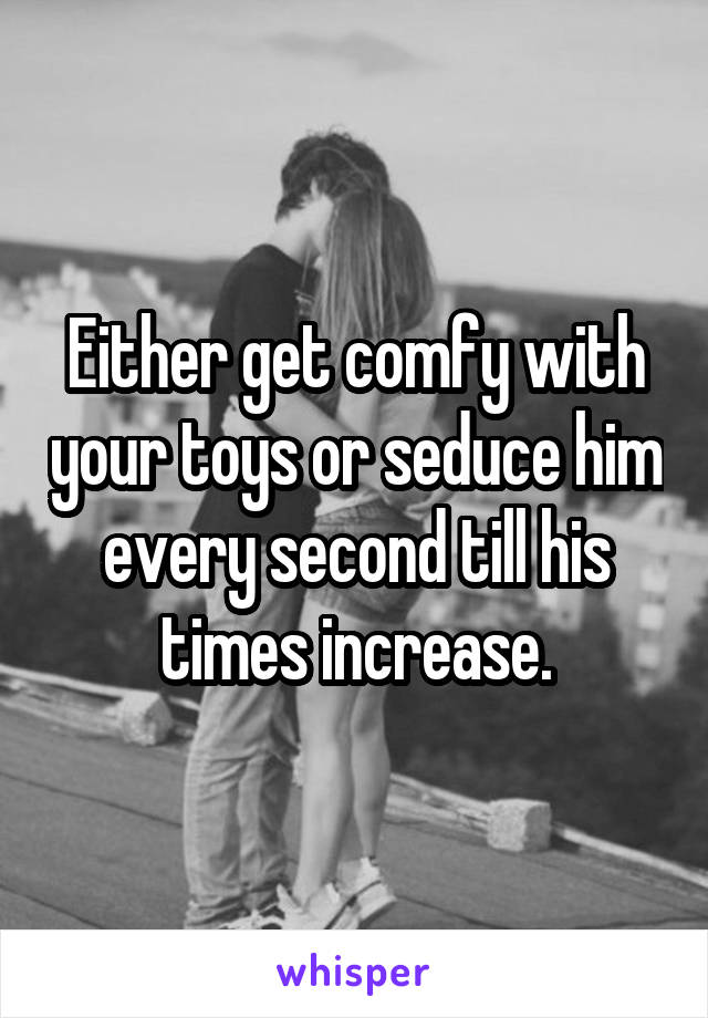 Either get comfy with your toys or seduce him every second till his times increase.