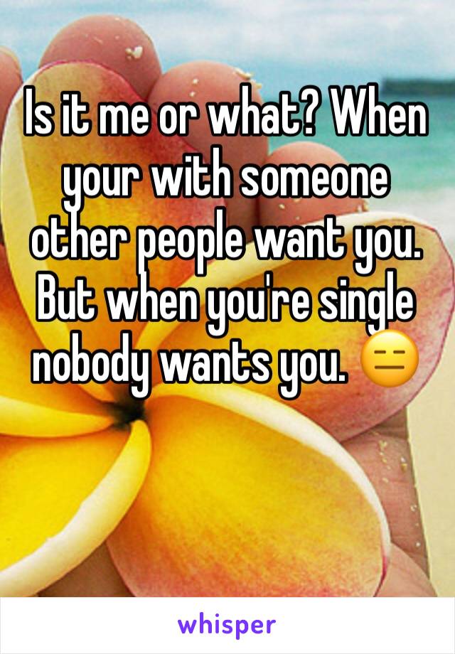 Is it me or what? When your with someone other people want you. But when you're single nobody wants you. 😑