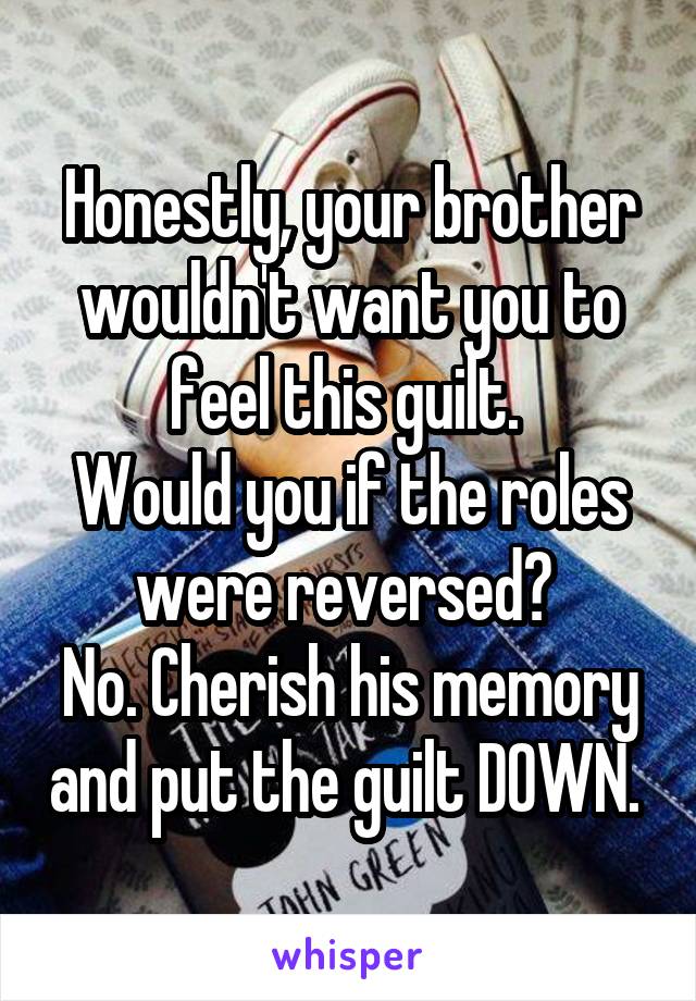 Honestly, your brother wouldn't want you to feel this guilt. 
Would you if the roles were reversed? 
No. Cherish his memory and put the guilt DOWN. 