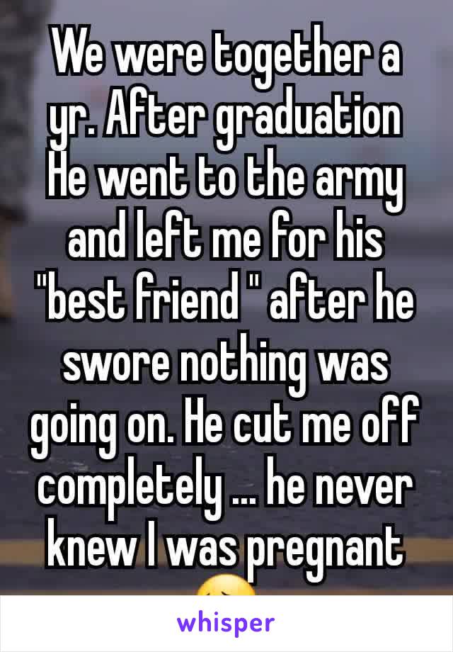 We were together a yr. After graduation He went to the army and left me for his "best friend " after he swore nothing was going on. He cut me off completely ... he never knew I was pregnant 😔