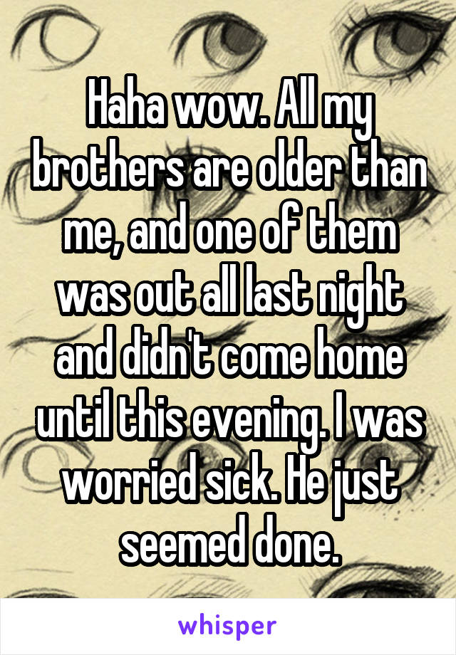 Haha wow. All my brothers are older than me, and one of them was out all last night and didn't come home until this evening. I was worried sick. He just seemed done.