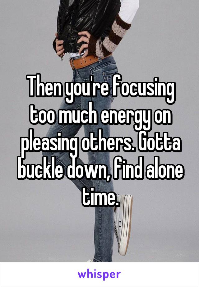 Then you're focusing too much energy on pleasing others. Gotta buckle down, find alone time.