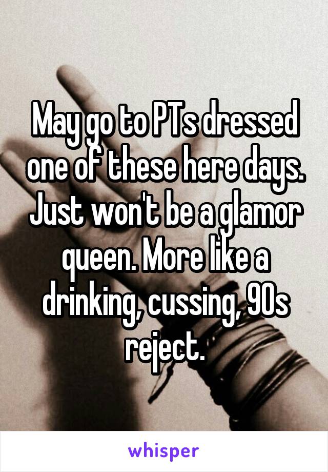 May go to PTs dressed one of these here days. Just won't be a glamor queen. More like a drinking, cussing, 90s reject.