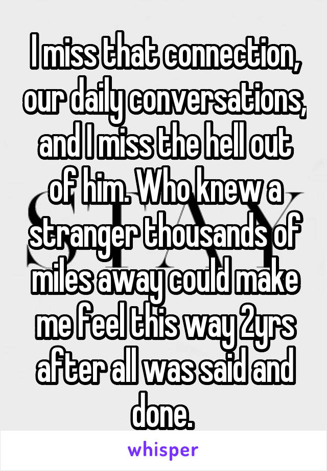 I miss that connection, our daily conversations, and I miss the hell out of him. Who knew a stranger thousands of miles away could make me feel this way 2yrs after all was said and done. 