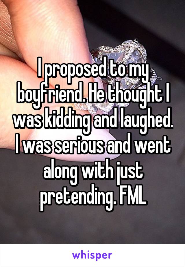 I proposed to my boyfriend. He thought I was kidding and laughed. I was serious and went along with just pretending. FML