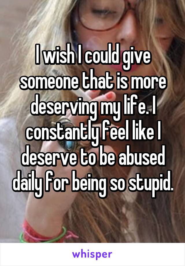 I wish I could give someone that is more deserving my life. I constantly feel like I deserve to be abused daily for being so stupid. 