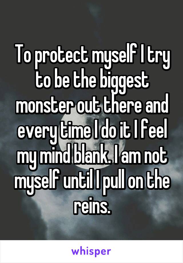 To protect myself I try to be the biggest monster out there and every time I do it I feel my mind blank. I am not myself until I pull on the reins.