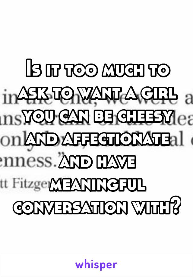 Is it too much to ask to want a girl you can be cheesy and affectionate and have meaningful conversation with?