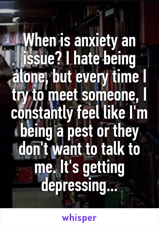 When is anxiety an issue? I hate being alone, but every time I try to meet someone, I constantly feel like I'm being a pest or they don't want to talk to me. It's getting depressing...