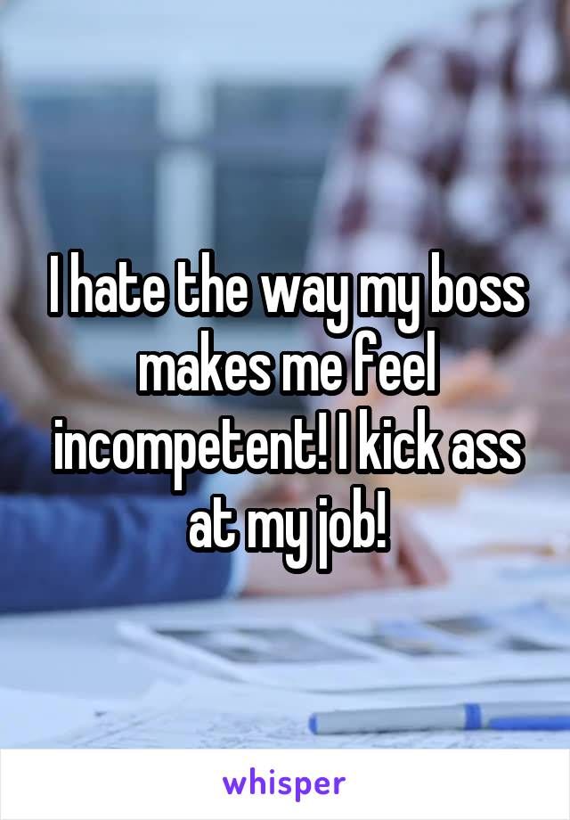 I hate the way my boss makes me feel incompetent! I kick ass at my job!