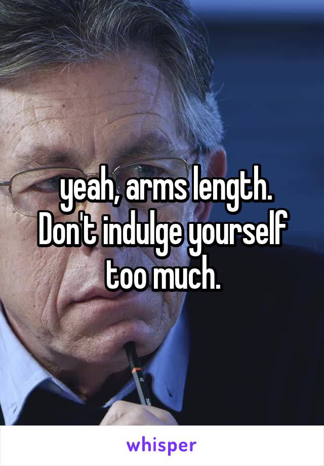  yeah, arms length. Don't indulge yourself too much.