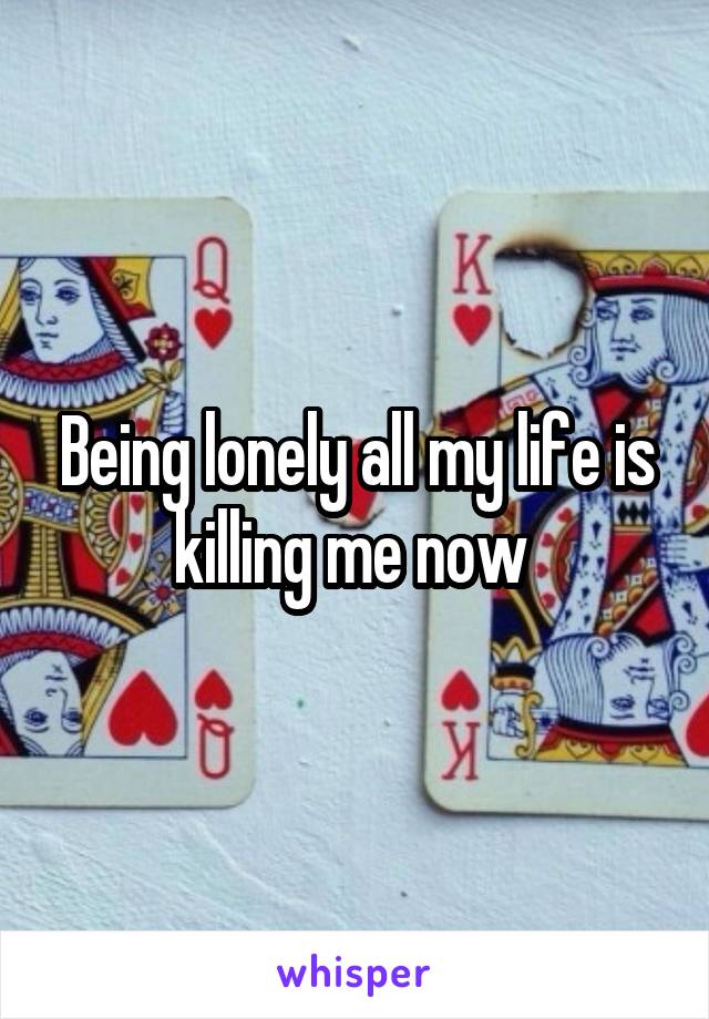 Being lonely all my life is killing me now 