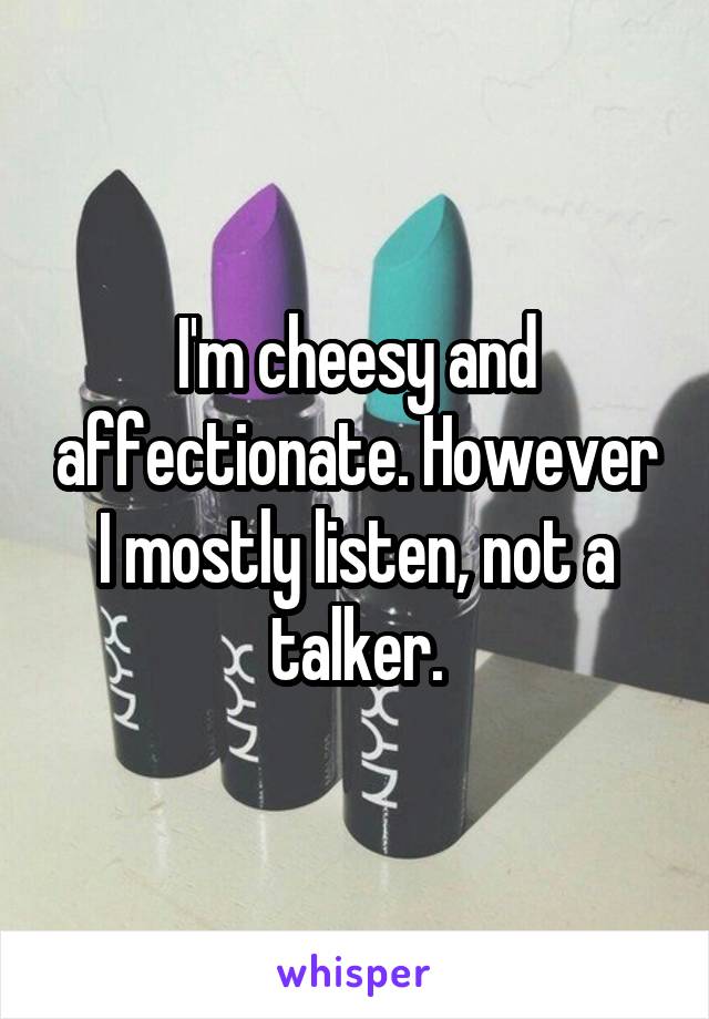 I'm cheesy and affectionate. However I mostly listen, not a talker.