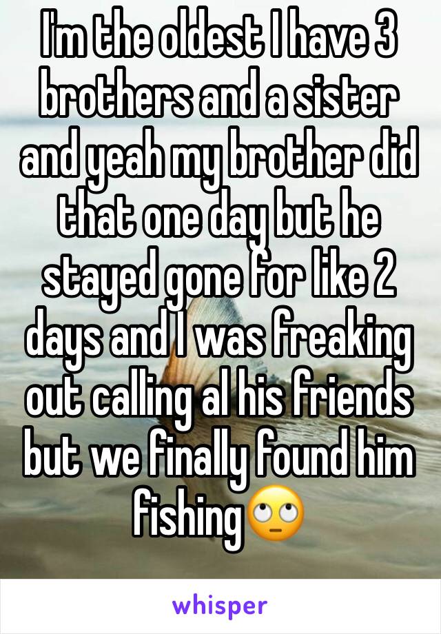 I'm the oldest I have 3 brothers and a sister and yeah my brother did that one day but he stayed gone for like 2 days and I was freaking out calling al his friends but we finally found him fishing🙄