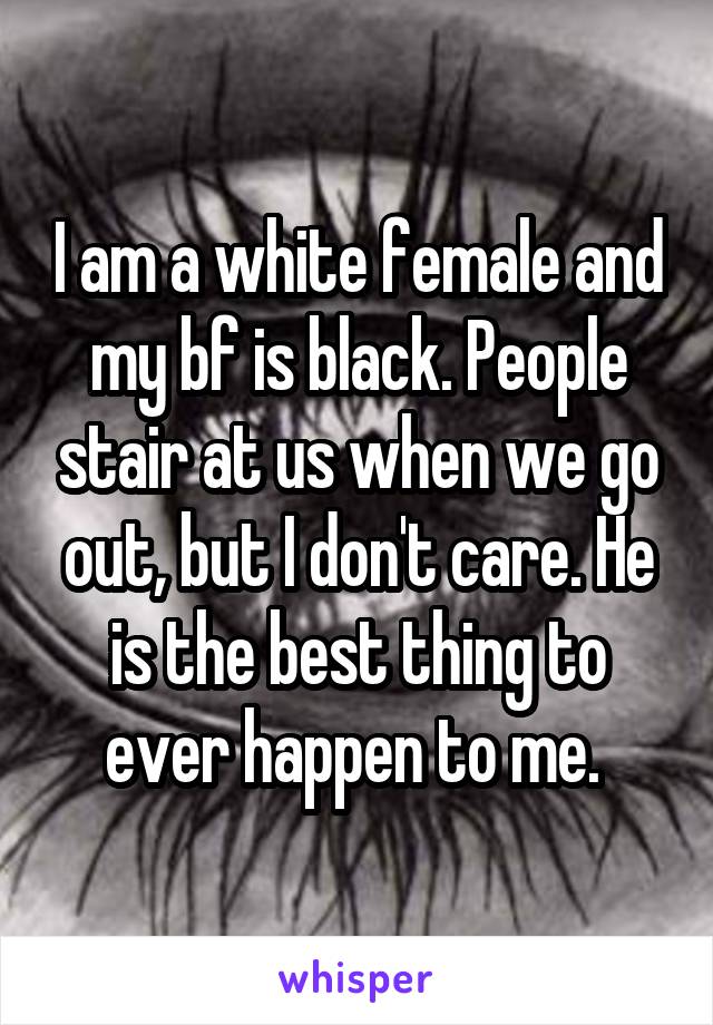 I am a white female and my bf is black. People stair at us when we go out, but I don't care. He is the best thing to ever happen to me. 