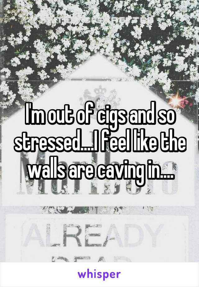 I'm out of cigs and so stressed....I feel like the walls are caving in....