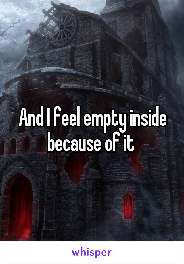 And I feel empty inside because of it 