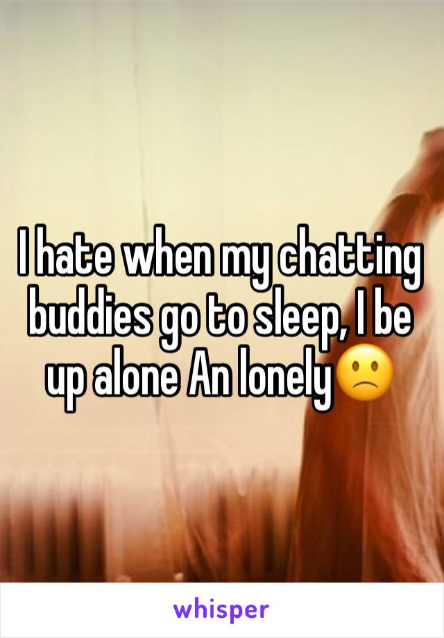 I hate when my chatting buddies go to sleep, I be up alone An lonely🙁