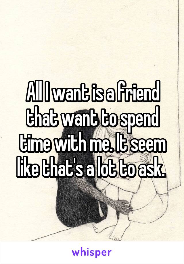 All I want is a friend that want to spend time with me. It seem like that's a lot to ask. 