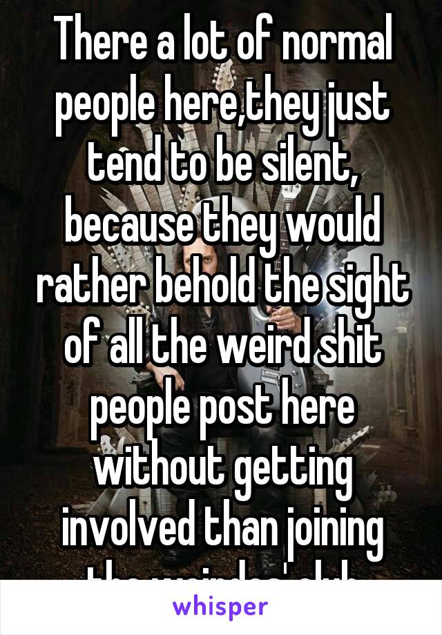 There a lot of normal people here,they just tend to be silent, because they would rather behold the sight of all the weird shit people post here without getting involved than joining the weirdos' club