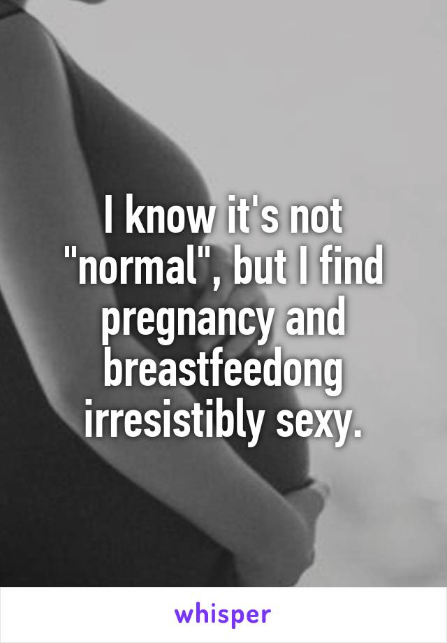 I know it's not "normal", but I find pregnancy and breastfeedong irresistibly sexy.