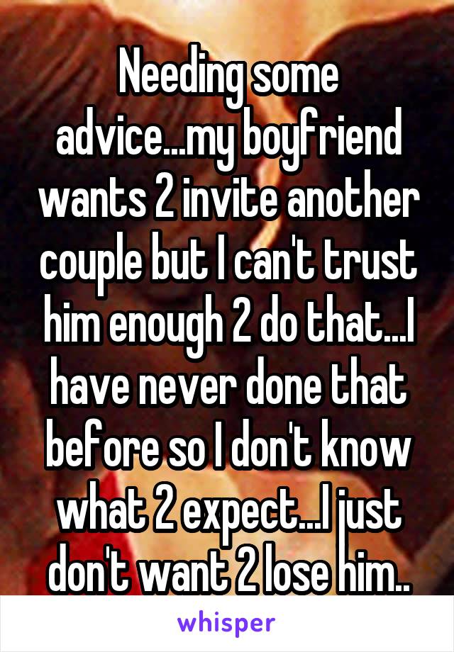 Needing some advice...my boyfriend wants 2 invite another couple but I can't trust him enough 2 do that...I have never done that before so I don't know what 2 expect...I just don't want 2 lose him..