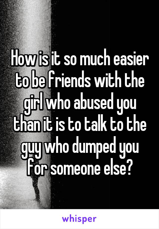 How is it so much easier to be friends with the girl who abused you than it is to talk to the guy who dumped you for someone else?