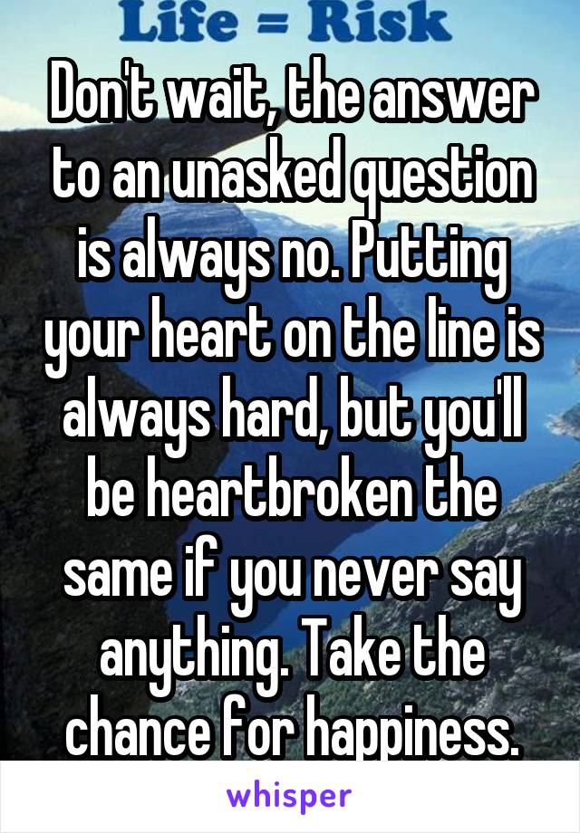 Don't wait, the answer to an unasked question is always no. Putting your heart on the line is always hard, but you'll be heartbroken the same if you never say anything. Take the chance for happiness.