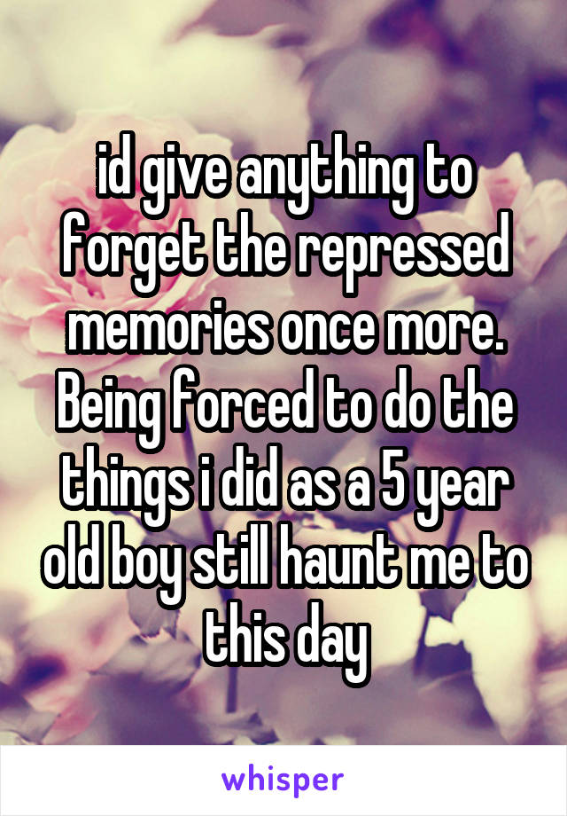 id give anything to forget the repressed memories once more. Being forced to do the things i did as a 5 year old boy still haunt me to this day