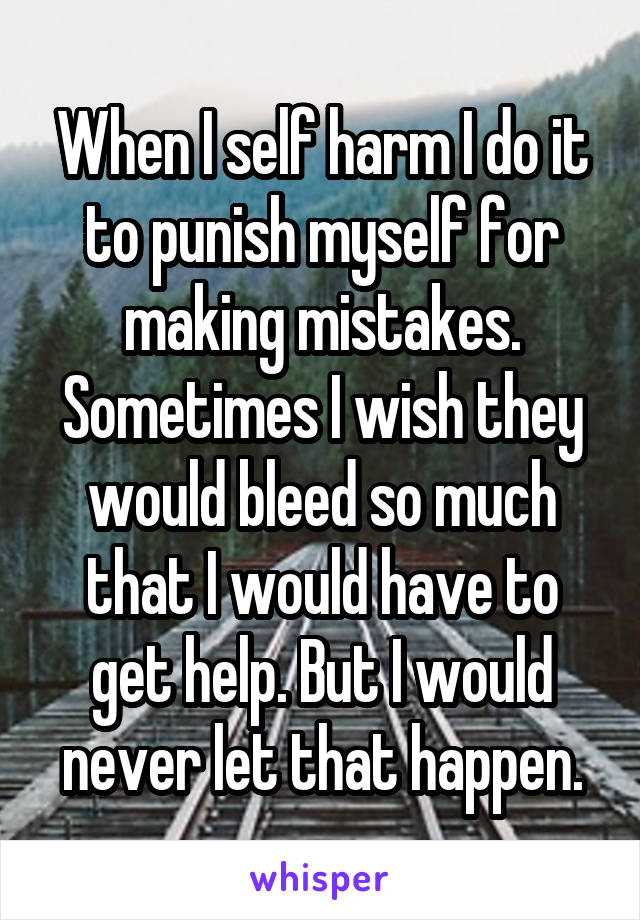 When I self harm I do it to punish myself for making mistakes. Sometimes I wish they would bleed so much that I would have to get help. But I would never let that happen.