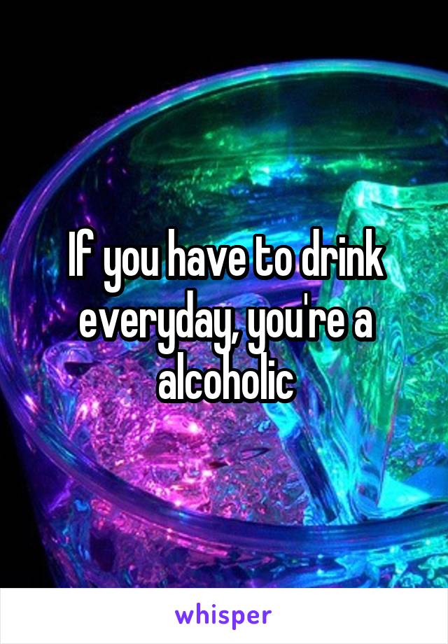 If you have to drink everyday, you're a alcoholic