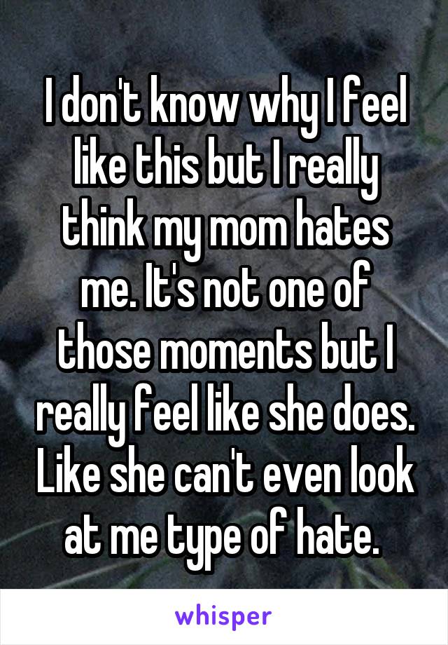 I don't know why I feel like this but I really think my mom hates me. It's not one of those moments but I really feel like she does. Like she can't even look at me type of hate. 