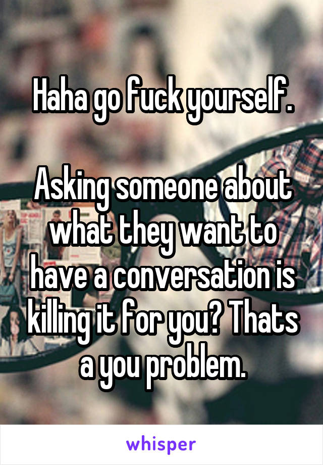 Haha go fuck yourself.

Asking someone about what they want to have a conversation is killing it for you? Thats a you problem.