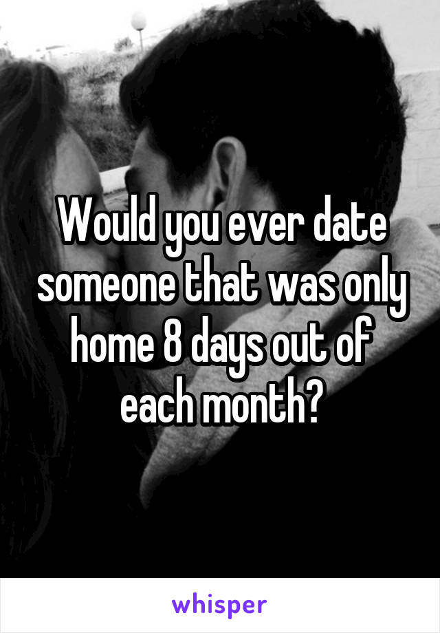 Would you ever date someone that was only home 8 days out of each month?