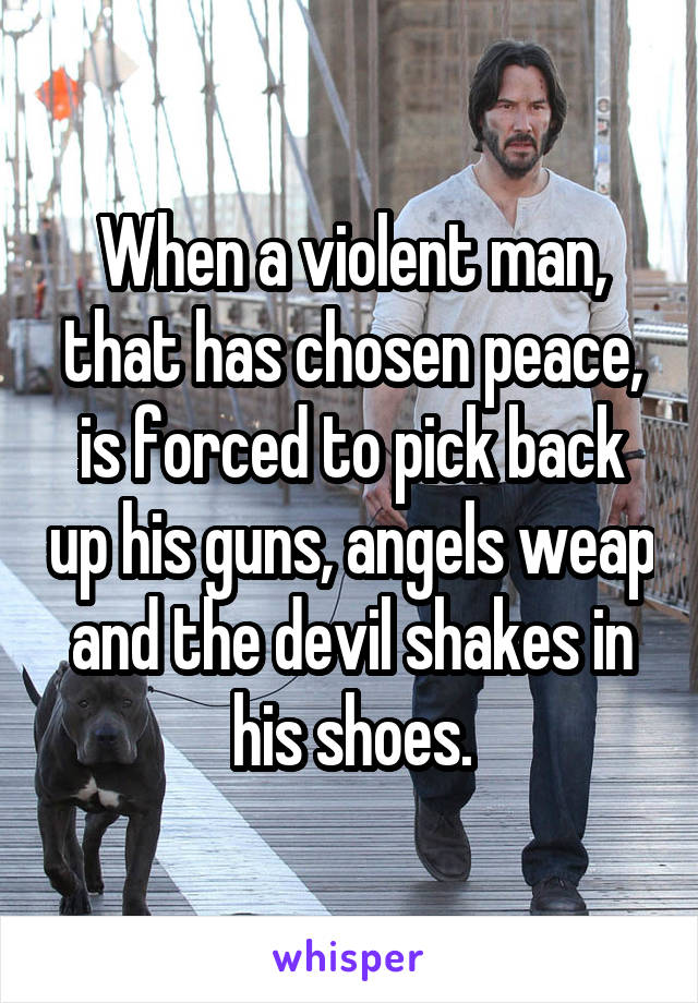 When a violent man, that has chosen peace, is forced to pick back up his guns, angels weap and the devil shakes in his shoes.