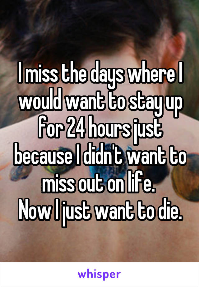 I miss the days where I would want to stay up for 24 hours just because I didn't want to miss out on life. 
Now I just want to die.