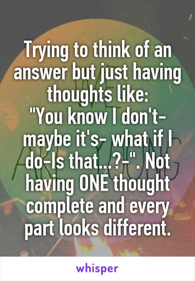 Trying to think of an answer but just having thoughts like:
"You know I don't- maybe it's- what if I do-Is that...?-". Not having ONE thought complete and every part looks different.