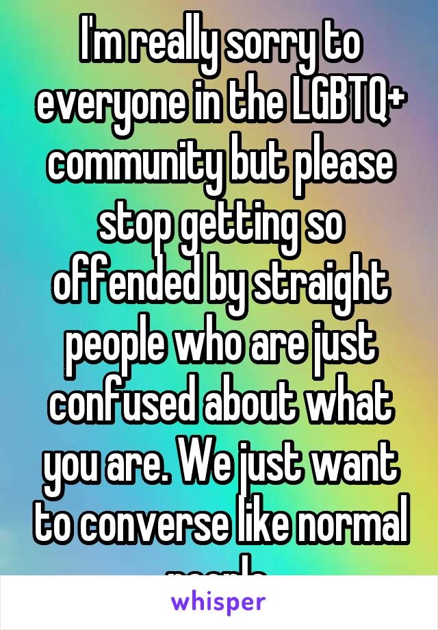 I'm really sorry to everyone in the LGBTQ+ community but please stop getting so offended by straight people who are just confused about what you are. We just want to converse like normal people.