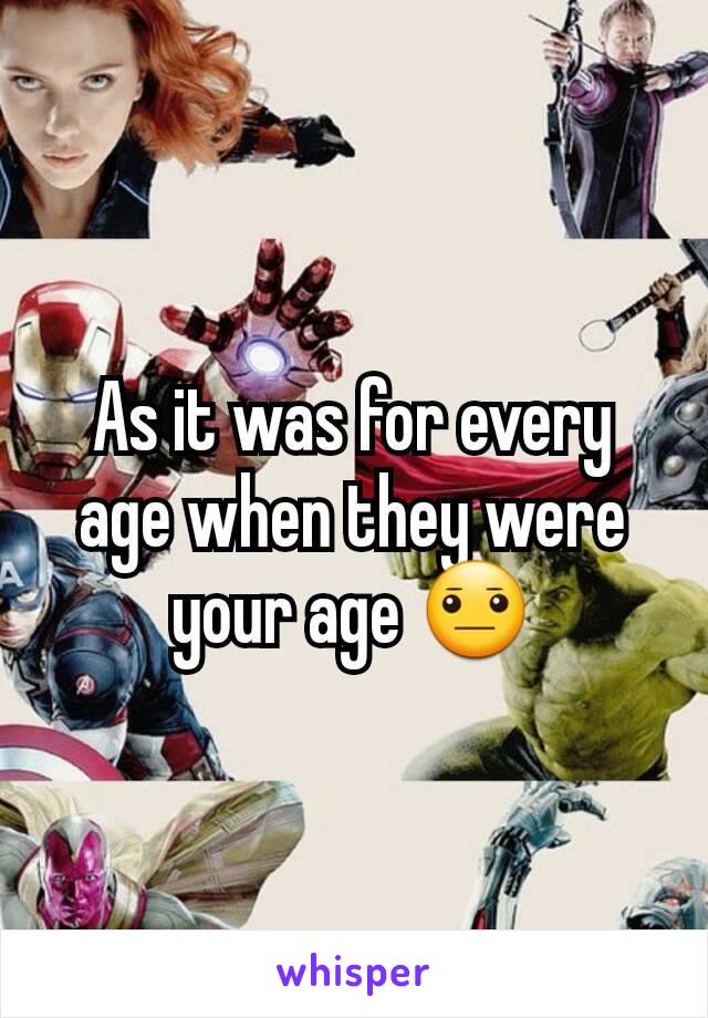 As it was for every age when they were your age 😐