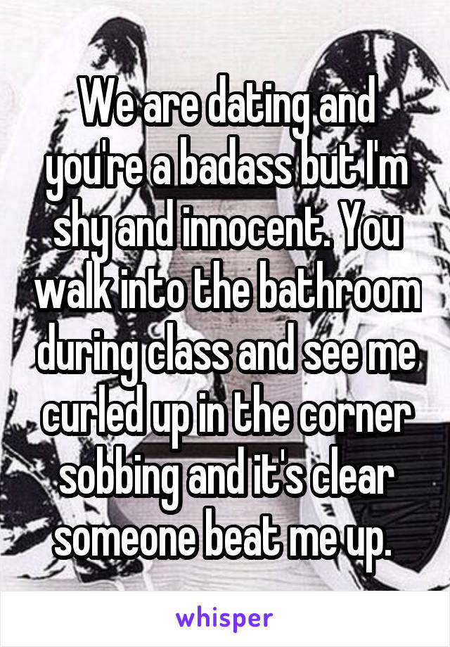 We are dating and you're a badass but I'm shy and innocent. You walk into the bathroom during class and see me curled up in the corner sobbing and it's clear someone beat me up. 