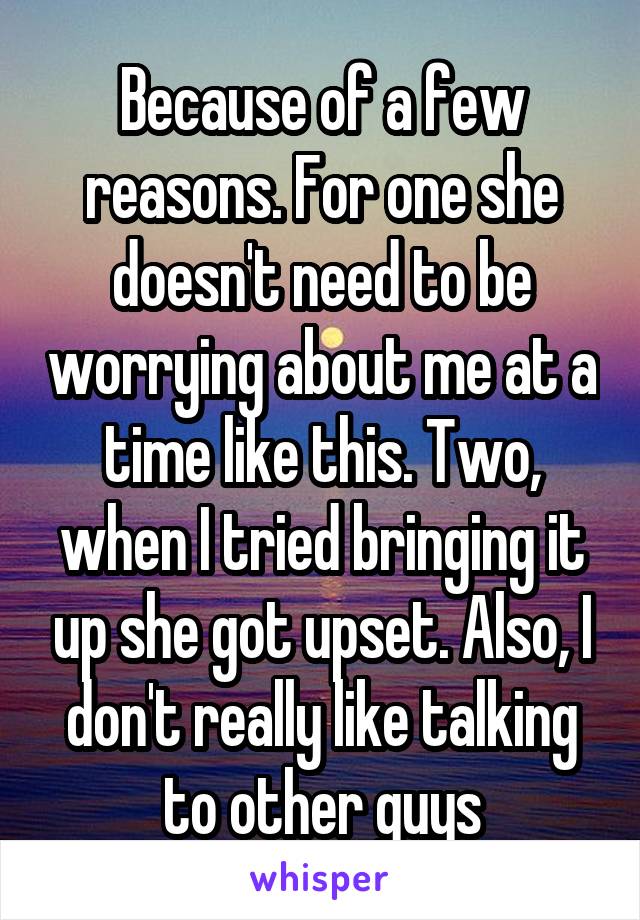 Because of a few reasons. For one she doesn't need to be worrying about me at a time like this. Two, when I tried bringing it up she got upset. Also, I don't really like talking to other guys