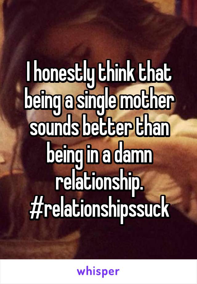 I honestly think that being a single mother sounds better than being in a damn relationship. #relationshipssuck