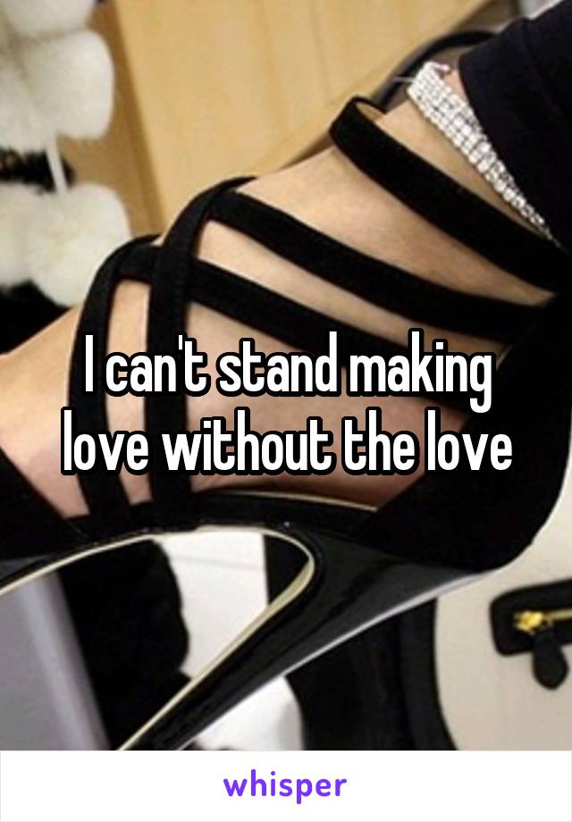 I can't stand making love without the love