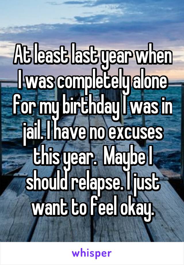 At least last year when I was completely alone for my birthday I was in jail. I have no excuses this year.  Maybe I should relapse. I just want to feel okay.