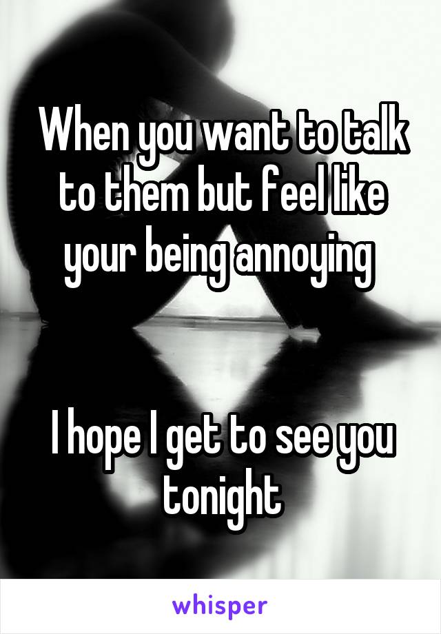 When you want to talk to them but feel like your being annoying 


I hope I get to see you tonight