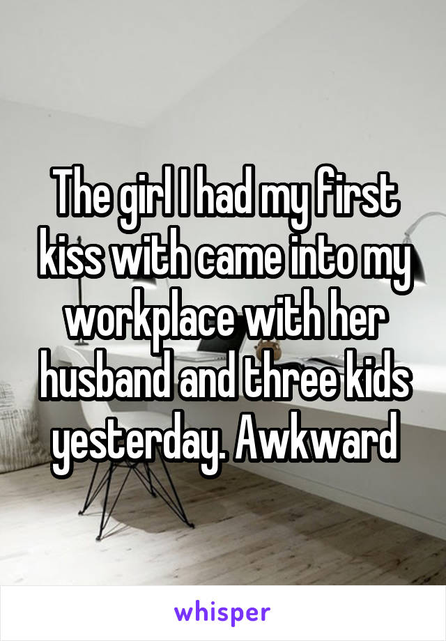 The girl I had my first kiss with came into my workplace with her husband and three kids yesterday. Awkward